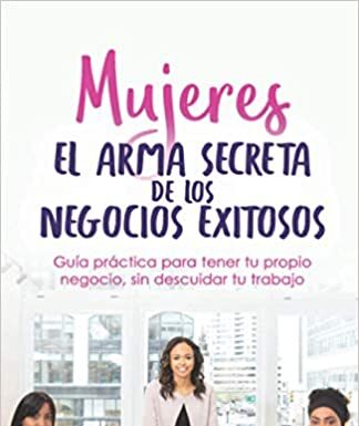 Libro “Mujeres El Arma Secreta de Los Negocios Exitosos: Guía Práctica Para Tener Tu Propio Negocio, Sin Descuidar Tu Trabajo”.