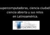 Las supercomputadoras, ciencia ciudadana, ciencia abierta y sus retos en Latinoamérica.